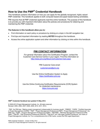 How to Use the PMP® Credential Handbook
This handbook contains information on how you can apply for the globally recognized, highly valued
PMP credential. This handbook applies to both computer-based and paper-based testing candidates.
PMI requires that all PMP credential applicants read this entire handbook. The purpose of this handbook
is to provide you with important information about the policies and procedures for obtaining and
maintaining the PMP credential.


The features in this handbook allow you to:
•   Find information on each policy or procedure by clicking on a topic in the left navigation bar.
•   Find tips and important information by reading NOTES throughout the handbook.
•   Access the online application system and other information by clicking on links within this handbook.




                                           PMI CONTACT INFORMATION
                          For general information about the Certification Program, contact the
                         Customer Care Service Centre in your region. Find this information at
                                  http://www.pmi.org/About-Us/Customer-Care.aspx


                                                    PMI Customer Care email:
                                                      customercare@pmi.org


                                        Use the Online Certification System to Apply
                                                https://certification.pmi.org



                        Use the Online Continuing Certification Requirements (CCR) System
                                            for credential maintenance
                                                https://ccrs.pmi.org/




   ®
PMP Credential Handbook last updated 15 May 2012.

© 2000-2012 Project Management Institute, Inc. All rights reserved.
Revised: 2005, 2006, 2007, 2008, 2009, 2010, 2011, 2012.

 “PMI”, the PMI logo, “Making project management indispensable for business results”, “PMBOK”, “CAPM”, “Certified Associate
in Project Management (CAPM)”, “PMP”, “Project Management Professional (PMP)”, “Project Management Professional”, the
PMP logo, “PgMP”, “Program Management Professional (PgMP)”, “PMI-RMP”, “PMI Risk Management Professional (PMI-
RMP)”, “PMI-SP”, “PMI Scheduling Professional (PMI-SP)”, “PMI-ACP” and “PMI Agile Certified Practitioner” are marks of
Project Management Institute, Inc. For a comprehensive list of PMI marks, contact the PMI Legal Department.


PMP Credential Handbook – revised 15 May 2012                                                                                 3
2000-2012 Project Management Institute Inc. All rights reserved.
 