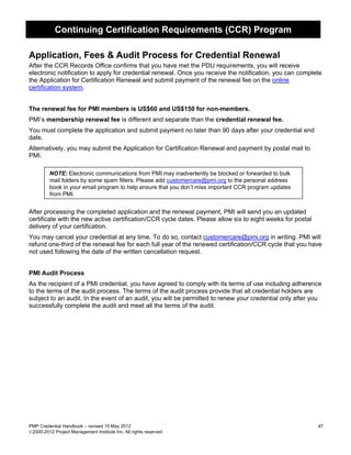 Continuing Certification Requirements (CCR) Program

Application, Fees & Audit Process for Credential Renewal
After the CCR Records Office confirms that you have met the PDU requirements, you will receive
electronic notification to apply for credential renewal. Once you receive the notification, you can complete
the Application for Certification Renewal and submit payment of the renewal fee on the online
certification system.


The renewal fee for PMI members is US$60 and US$150 for non-members.
PMI’s membership renewal fee is different and separate than the credential renewal fee.
You must complete the application and submit payment no later than 90 days after your credential end
date.
Alternatively, you may submit the Application for Certification Renewal and payment by postal mail to
PMI.

         NOTE: Electronic communications from PMI may inadvertently be blocked or forwarded to bulk
         mail folders by some spam filters. Please add customercare@pmi.org to the personal address
         book in your email program to help ensure that you don’t miss important CCR program updates
         from PMI.


After processing the completed application and the renewal payment, PMI will send you an updated
certificate with the new active certification/CCR cycle dates. Please allow six to eight weeks for postal
delivery of your certification.
You may cancel your credential at any time. To do so, contact customercare@pmi.org in writing. PMI will
refund one-third of the renewal fee for each full year of the renewed certification/CCR cycle that you have
not used following the date of the written cancellation request.


PMI Audit Process
As the recipient of a PMI credential, you have agreed to comply with its terms of use including adherence
to the terms of the audit process. The terms of the audit process provide that all credential holders are
subject to an audit. In the event of an audit, you will be permitted to renew your credential only after you
successfully complete the audit and meet all the terms of the audit.




PMP Credential Handbook – revised 15 May 2012                                                               47
2000-2012 Project Management Institute Inc. All rights reserved.
 