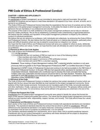PMI Code of Ethics & Professional Conduct
CHAPTER 1. VISION AND APPLICABILITY
1.1 Vision and Purpose
As practitioners of project management, we are committed to doing what is right and honorable. We set high
standards for ourselves and we aspire to meet these standards in all aspects of our lives—at work, at home, and in
service to our profession.
This Code of Ethics and Professional Conduct describes the expectations that we have of ourselves and our fellow
practitioners in the global project management community. It articulates the ideals to which we aspire as well as the
behaviors that are mandatory in our professional and volunteer roles.
The purpose of this Code is to instill confidence in the project management profession and to help an individual
become a better practitioner. We do this by establishing a profession-wide understanding of appropriate behavior.
We believe that the credibility and reputation of the project management profession is shaped by the collective
conduct of individual practitioners.
We believe that we can advance our profession, both individually and collectively, by embracing this Code of Ethics
and Professional Conduct. We also believe that this Code will assist us in making wise decisions, particularly when
faced with difficult situations where we may be asked to compromise our integrity or our values.
Our hope that this Code of Ethics and Professional Conduct will serve as a catalyst for others to study, deliberate,
and write about ethics and values. Further, we hope that this Code will ultimately be used to build upon and evolve
our profession.
1.2 Persons to Whom the Code Applies
The Code of Ethics and Professional Conduct applies to:
     1.2.1 All PMI members
     1.2.2 Individuals who are not members of PMI but meet one or more of the following criteria:
              .1 Non-members who hold a PMI certification
              .2 Non-members who apply to commence a PMI certification process
              .3 Non-members who serve PMI in a volunteer capacity.
                                                                      ®
     Comment: Those holding a Project Management Institute (PMI ) credential (whether members or not) were
                                                                                  ®
     previously held accountable to the Project Management Professional (PMP ) or Certified Associate in Project
                             ®
     Management (CAPM ) Code of Professional Conduct and continue to be held accountable to the PMI Code of
     Ethics and Professional Conduct. In the past, PMI also had separate ethics standards for members and for
     credentialed individuals. Stakeholders who contributed input to develop this Code concluded that having
     multiple codes was undesirable and that everyone should be held to one high standard. Therefore, this Code is
     applicable to both PMI members and individuals who have applied for or received a credential from PMI,
     regardless of their membership in PMI.
1.3 Structure of the Code
The Code of Ethics and Professional Conduct is divided into sections that contain standards of conduct which are
aligned with the four values that were identified as most important to the project management community. Some
sections of this Code include comments. Comments are not mandatory parts of the Code, but provide examples
and other clarification. Finally, a glossary can be found at the end of the standard. The glossary defines words and
phrases used in the Code. For convenience, those terms defined in the glossary are underlined in the text of the
Code.
1.4 Values that Support this Code
Practitioners from the global project management community were asked to identify the values that formed the
basis of their decision making and guided their actions. The values that the global project management community
defined as most important were: responsibility, respect, fairness, and honesty. This Code affirms these four values
as its foundation.
1.5 Aspirational and Mandatory Conduct
Each section of the Code of Ethics and Professional Conduct includes both aspirational standards and mandatory
standards. The aspirational standards describe the conduct that we strive to uphold as practitioners. Although
adherence to the aspirational standards is not easily measured, conducting ourselves in accordance with these is
an expectation that we have of ourselves as professionals—it is not optional.
The mandatory standards establish firm requirements, and in some cases, limit or prohibit practitioner behavior.
Practitioners who do not conduct themselves in accordance with these standards will be subject to disciplinary
procedures before PMI’s Ethics Review Committee.


PMP Credential Handbook – revised 15 May 2012                                                                      48
2000-2012 Project Management Institute Inc. All rights reserved.
 