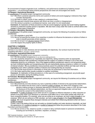 An environment of respect engenders trust, confidence, and performance excellence by fostering mutual
cooperation — an environment where diverse perspectives and views are encouraged and valued.
3.2 Respect: Aspirational Standards
As practitioners in the global project management community:
    3.2.1 We inform ourselves about the norms and customs of others and avoid engaging in behaviors they might
             consider disrespectful.
    3.2.2 We listen to others’ points of view, seeking to understand them.
    3.2.3 We approach directly those persons with whom we have a conflict or disagreement.
    3.2.4 We conduct ourselves in a professional manner, even when it is not reciprocated.
    Comment: An implication of these provisions is that we avoid engaging in gossip and avoid making negative
    remarks to undermine another person’s reputation. We also have a duty under this Code to confront others who
    engage in these types of behaviors.
3.3 Respect: Mandatory Standards
As practitioners in the global project management community, we require the following of ourselves and our fellow
practitioners:
    3.3.1 We negotiate in good faith.
    3.3.2 We do not exercise the power of our expertise or position to influence the decisions or actions of others in
             order to benefit personally at their expense.
    3.3.3 We do not act in an abusive manner toward others.
    3.3.4 We respect the property rights of others.

CHAPTER 4. FAIRNESS
4.1 Description of Fairness
Fairness is our duty to make decisions and act impartially and objectively. Our conduct must be free from
competing self interest, prejudice, and favoritism.
4.2 Fairness: Aspirational Standards
As practitioners in the global project management community:
    4.2.1 We demonstrate transparency in our decision-making process.
    4.2.2 We constantly reexamine our impartiality and objectivity, taking corrective action as appropriate.
    Comment: Research with practitioners indicated that the subject of conflicts of interest is one of the most
    challenging faced by our profession. One of the biggest problems practitioners report is not recognizing when
    we have conflicted loyalties and recognizing when we are inadvertently placing ourselves or others in a conflict-
    of-interest situation. We as practitioners must proactively search for potential conflicts and help each other by
    highlighting each other’s potential conflicts of interest and insisting that they be resolved.
    4.2.3 We provide equal access to information to those who are authorized to have that information.
    4.2.4 We make opportunities equally available to qualified candidates.
    Comment: An implication of these provisions is, in the case of a contracting arrangement, we provide equal
    access to information during the bidding process.
4.3 Fairness: Mandatory Standards
As practitioners in the global project management community, we require the following of ourselves and our fellow
practitioners:
Conflict of Interest Situations
    4.3.1 We proactively and fully disclose any real or potential conflicts of interest to the appropriate stakeholders.
    4.3.2 When we realize that we have a real or potential conflict of interest, we refrain from engaging in the
              decision-making process or otherwise attempting to influence outcomes, unless or until: we have made
              full disclosure to the affected stakeholders; we have an approved mitigation plan; and we have
              obtained the consent of the stakeholders to proceed.
    Comment: A conflict of interest occurs when we are in a position to influence decisions or other outcomes on
    behalf of one party when such decisions or outcomes could affect one or more other parties with which we
    have competing loyalties. For example, when we are acting as an employee, we have a duty of loyalty to our
    employer. When we are acting as a PMI volunteer, we have a duty of loyalty to the Project Management
    Institute. We must recognize these divergent interests and refrain from influencing decisions when we have a
    conflict of interest.
    Further, even if we believe that we can set aside our divided loyalties and make decisions impartially, we treat
    the appearance of a conflict of interest as a conflict of interest and follow the provisions described in the Code.
Favoritism and Discrimination
    4.3.3 We do not hire or fire, reward or punish, or award or deny contracts based on personal considerations,
              including but not limited to, favoritism, nepotism, or bribery.

PMP Credential Handbook – revised 15 May 2012                                                                         50
2000-2012 Project Management Institute Inc. All rights reserved.
 