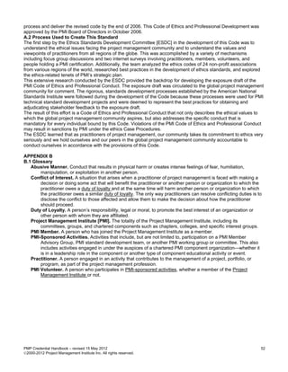 process and deliver the revised code by the end of 2006. This Code of Ethics and Professional Development was
approved by the PMI Board of Directors in October 2006.
A.2 Process Used to Create This Standard
The first step by the Ethics Standards Development Committee [ESDC] in the development of this Code was to
understand the ethical issues facing the project management community and to understand the values and
viewpoints of practitioners from all regions of the globe. This was accomplished by a variety of mechanisms
including focus group discussions and two internet surveys involving practitioners, members, volunteers, and
people holding a PMI certification. Additionally, the team analyzed the ethics codes of 24 non-profit associations
from various regions of the world, researched best practices in the development of ethics standards, and explored
the ethics-related tenets of PMI’s strategic plan.
This extensive research conducted by the ESDC provided the backdrop for developing the exposure draft of the
PMI Code of Ethics and Professional Conduct. The exposure draft was circulated to the global project management
community for comment. The rigorous, standards development processes established by the American National
Standards Institute were followed during the development of the Code because these processes were used for PMI
technical standard development projects and were deemed to represent the best practices for obtaining and
adjudicating stakeholder feedback to the exposure draft.
The result of this effort is a Code of Ethics and Professional Conduct that not only describes the ethical values to
which the global project management community aspires, but also addresses the specific conduct that is
mandatory for every individual bound by this Code. Violations of the PMI Code of Ethics and Professional Conduct
may result in sanctions by PMI under the ethics Case Procedures.
The ESDC learned that as practitioners of project management, our community takes its commitment to ethics very
seriously and we hold ourselves and our peers in the global project management community accountable to
conduct ourselves in accordance with the provisions of this Code.

APPENDIX B
B.1 Glossary
   Abusive Manner. Conduct that results in physical harm or creates intense feelings of fear, humiliation,
       manipulation, or exploitation in another person.
   Conflict of Interest. A situation that arises when a practitioner of project management is faced with making a
       decision or doing some act that will benefit the practitioner or another person or organization to which the
       practitioner owes a duty of loyalty and at the same time will harm another person or organization to which
       the practitioner owes a similar duty of loyalty. The only way practitioners can resolve conflicting duties is to
       disclose the conflict to those affected and allow them to make the decision about how the practitioner
       should proceed.
   Duty of Loyalty. A person’s responsibility, legal or moral, to promote the best interest of an organization or
       other person with whom they are affiliated.
   Project Management Institute [PMI]. The totality of the Project Management Institute, including its
       committees, groups, and chartered components such as chapters, colleges, and specific interest groups.
   PMI Member. A person who has joined the Project Management Institute as a member.
   PMI-Sponsored Activities. Activities that include, but are not limited to, participation on a PMI Member
       Advisory Group, PMI standard development team, or another PMI working group or committee. This also
       includes activities engaged in under the auspices of a chartered PMI component organization—whether it
       is in a leadership role in the component or another type of component educational activity or event.
   Practitioner. A person engaged in an activity that contributes to the management of a project, portfolio, or
       program, as part of the project management profession.
   PMI Volunteer. A person who participates in PMI-sponsored activities, whether a member of the Project
       Management Institute or not.




PMP Credential Handbook – revised 15 May 2012                                                                         52
2000-2012 Project Management Institute Inc. All rights reserved.
 