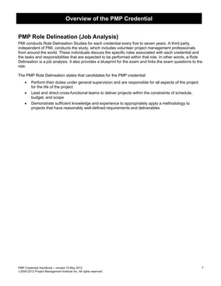 Overview of the PMP Credential


PMP Role Delineation (Job Analysis)
PMI conducts Role Delineation Studies for each credential every five to seven years. A third party,
independent of PMI, conducts the study, which includes volunteer project management professionals
from around the world. These individuals discuss the specific roles associated with each credential and
the tasks and responsibilities that are expected to be performed within that role. In other words, a Role
Delineation is a job analysis. It also provides a blueprint for the exam and links the exam questions to the
role.

The PMP Role Delineation states that candidates for the PMP credential:
     •   Perform their duties under general supervision and are responsible for all aspects of the project
         for the life of the project
    •    Lead and direct cross-functional teams to deliver projects within the constraints of schedule,
         budget, and scope
    •    Demonstrate sufficient knowledge and experience to appropriately apply a methodology to
         projects that have reasonably well-defined requirements and deliverables




PMP Credential Handbook – revised 15 May 2012                                                                7
2000-2012 Project Management Institute Inc. All rights reserved.
 