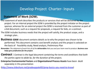 Develop Project Charter- Inputs
   Statement of Work (SOW).
The statement of work describes the products or services that will be delivered by the
   project. For an internal project the SOW is provided by the project initiator or the project
   sponsor, whereas for an external project the SOW is received from the customer as part of
   a bid document, such as a request for proposals, a request for bids, or a contract.
The SOW includes business needs that the project will satisfy, the product scope, and a
   strategic plan..
Business case document contains details as to why the project was chosen to be
    performed. This document contains cost benefit analysis and the project is selected on
    the basis of Feasibility study, Need analysis, Preliminary Plan
Remember: The statement of work lists all of the deliverables that you and your team need to produce. Business case
   helps give justification for the project.

Contract : Contract is the legal document containing the terms and conditions that both
    the parties agree to abide by for the duration of the project.
Enterprise Environmental Factors and Organizational Process Assets have been dealt
    separately in this presentation
(http://www.slideshare.net/pradeeppatel05/pmp-basics-you-need-to-know)
 