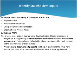 Identify Stakeholders-Inputs


Four major inputs to Identify Stakeholders Process are
• Project Charter
• Procurement documents
• Enterprise Environmental Factors
• Organizational Process Assets
 ( mindmap: PPOE)
This process takes project charter from Develop Project Charter processes( in
    Integration management) and Procurements documents from the Procurement
    management. Project charter helps in identifying the stakeholders as it contains
    all the requirements of the business.
• Procurements documents (if present), will help in identifying the Third Party
    Vendor, that need to be communicated in case there is some legal contract.
 