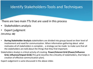 Identify Stakeholders-Tools and Techniques


 There are two main TTs that are used in this process
• Stakeholders analysis
• Expert judgment
(MindMap: SE)

•   During Stakeholder Analysis stakeholders are divided into groups based on their level of
    involvement and need for communication. When information gathering about what
    motivates all of stakeholders is complete , a strategy can be made to make sure that all
    the stakeholders are told about the things that they find important.
Stakeholders Analyis is critical activity of creating Power/Interest Grid (Power/Influence
    Grid, Influence/Impact Grid).This grid classifies the criticality of stakeholders, that helps in
    creation of effective communication plan).
Expert Judgement is same discussed in the above slides
 