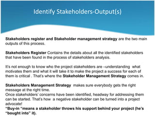 Identify Stakeholders-Output(s)


Stakeholders register and Stakeholder management strategy are the two main
outputs of this process.

Stakeholders Register Contains the details about all the identified stakeholders
that have been found in the process of stakeholders analysis.

It’s not enough to know who the project stakeholders are –understanding what
motivates them and what it will take it to make the project a success for each of
them is critical . That’s where the Stakeholder Management Strategy comes in.

Stakeholders Management Strategy makes sure everybody gets the right
message at the right time.
Once stakeholders’ concerns have been identified, headway for addressing them
can be started. That’s how a negative stakeholder can be turned into a project
advocate!
“Buy-in “means a stakeholder throws his support behind your project (he’s
“bought into” it).
 