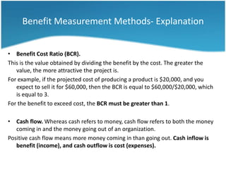 Benefit Measurement Methods- Explanation


• Benefit Cost Ratio (BCR).
This is the value obtained by dividing the benefit by the cost. The greater the
   value, the more attractive the project is.
For example, if the projected cost of producing a product is $20,000, and you
   expect to sell it for $60,000, then the BCR is equal to $60,000/$20,000, which
   is equal to 3.
For the benefit to exceed cost, the BCR must be greater than 1.

• Cash flow. Whereas cash refers to money, cash flow refers to both the money
   coming in and the money going out of an organization.
Positive cash flow means more money coming in than going out. Cash inflow is
   benefit (income), and cash outflow is cost (expenses).
 