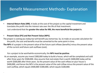 Benefit Measurement Methods- Explanation


•      Internal Return Rate (IRR). It looks at the cost of the project as the capital investment and
       translates the profit into the interest rate over the life of that investment.
       Just understand that the greater the value for IRR, the more beneficial the project is.

• Present Value (PV) and Net Present Value (NPV).
The project is costing you today but will benefit you tomorrow. So, to make an accurate calculation for
    the profit, the cost and benefits must be converted to the same point in time.
The NPV of a project is the present value of the future cash inflows (benefits) minus the present value
    of the current and future cash outflows (cost).

       For a project to be worthwhile economically, the NPV must be positive.
    As an example, assume you invest $300,000 today to build a house, which will be completed and sold
       after three years for $500,000. Also assume that real estate that is worth $400,000 today will be
       worth $500,000 after three years. So the present value of the cash inflow on your house is
       $400,000, and hence the NPV is the present value of the cash inflow minus the present value of the
       cash outflow, which equals $400,000–$300,000, which equals $100,000.
 