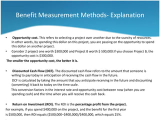 Benefit Measurement Methods- Explanation


•    Opportunity cost. This refers to selecting a project over another due to the scarcity of resources.
    In other words, by spending this dollar on this project, you are passing on the opportunity to spend
    this dollar on another project.
• Consider 2 project one worth $300,000 and Project B worth $ 500,000.If you choose Project B, the
    opportunity cost is $300,000.
 The smaller the opportunity cost, the better it is.

•    Discounted Cash Flow (DCF). The discounted cash flow refers to the amount that someone is
    willing to pay today in anticipation of receiving the cash flow in the future.
    DCF is calculated by taking the amount that you anticipate receiving in the future and discounting
    (converting) it back to today on the time scale.
    This conversion factors in the interest rate and opportunity cost between now (when you are
    spending cash) and the time when you will receive the cash back.

•    Return on Investment (ROI). The ROI is the percentage profit from the project.
For example, if you spend $400,000 on the project, and the benefit for the first year
is $500,000, then ROI equals ($500,000–$400,000)/$400,000, which equals 25%.
 