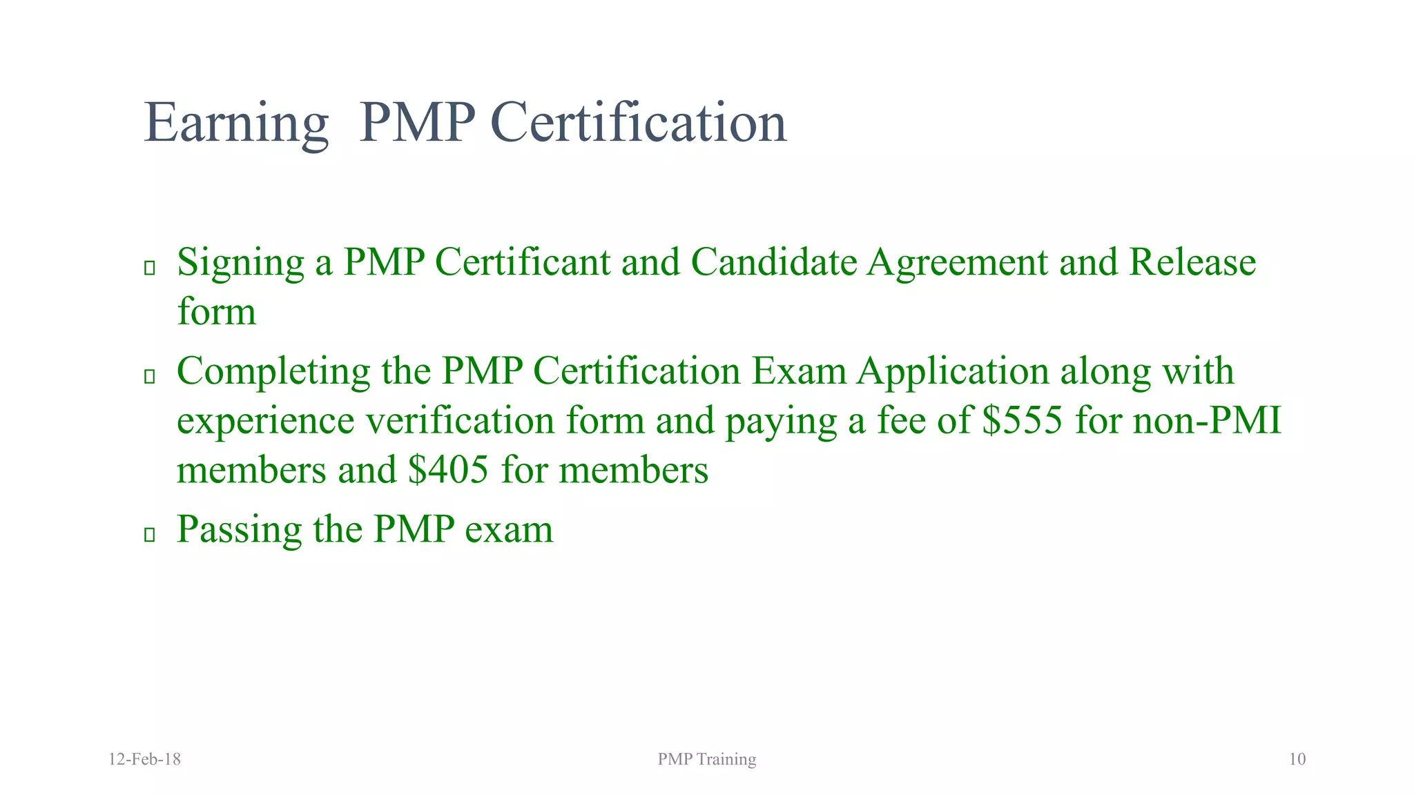 Earning PMP Certification
Signing a PMP Certificant and Candidate Agreement and Release
form
Completing the PMP Certification Exam Application along with
experience verification form and paying a fee of $555 for non-PMI
members and $405 for members
Passing the PMP exam
12-Feb-18 PMP Training 10
 
