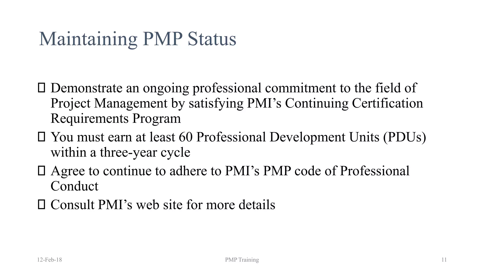 Maintaining PMP Status
Demonstrate an ongoing professional commitment to the field of
Project Management by satisfying PMI’s Continuing Certification
Requirements Program
You must earn at least 60 Professional Development Units (PDUs)
within a three-year cycle
Agree to continue to adhere to PMI’s PMP code of Professional
Conduct
Consult PMI’s web site for more details
12-Feb-18 PMP Training 11
 