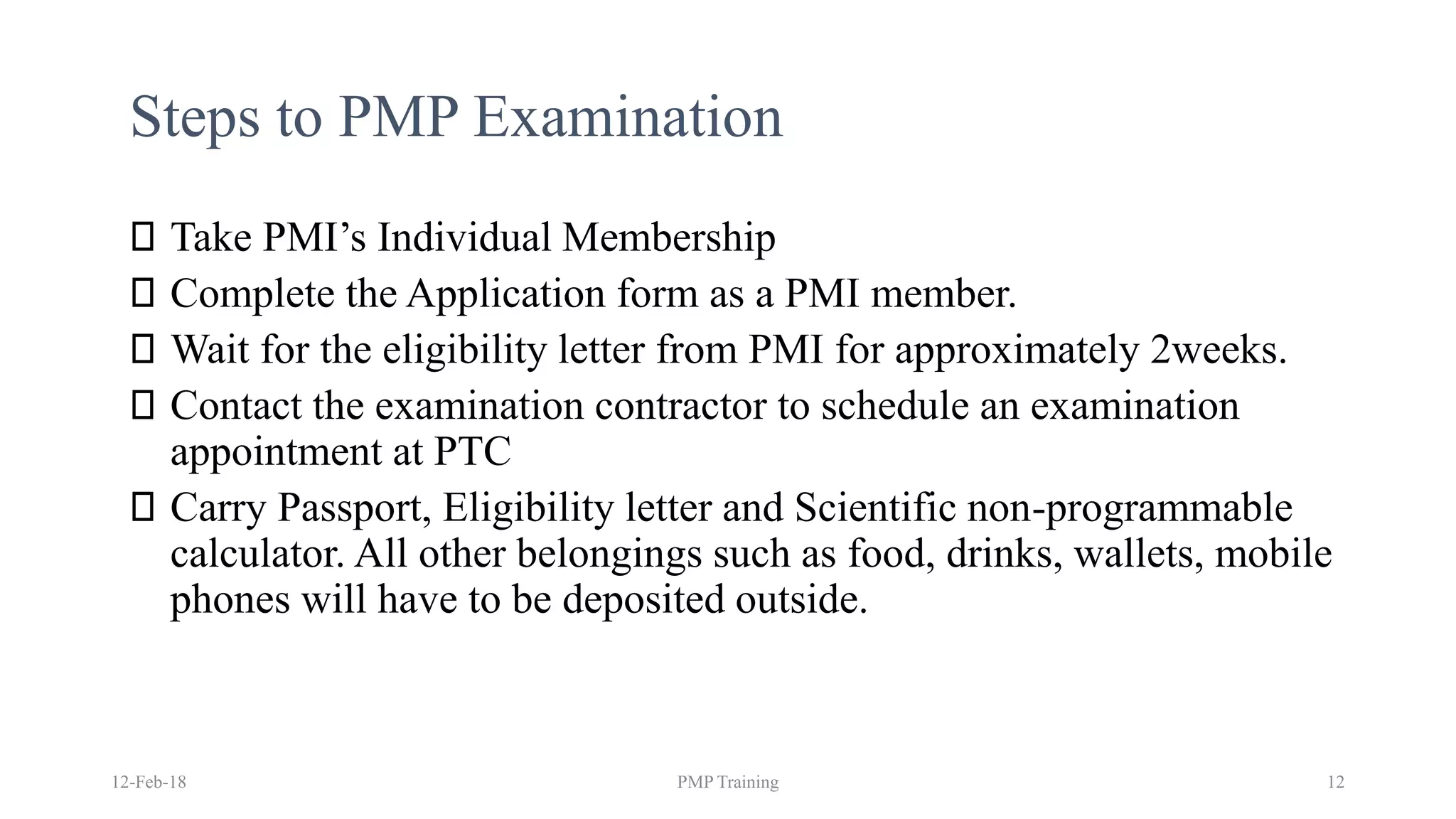 Steps to PMP Examination
Take PMI’s Individual Membership
Complete the Application form as a PMI member.
Wait for the eligibility letter from PMI for approximately 2weeks.
Contact the examination contractor to schedule an examination
appointment at PTC
Carry Passport, Eligibility letter and Scientific non-programmable
calculator. All other belongings such as food, drinks, wallets, mobile
phones will have to be deposited outside.
12-Feb-18 PMP Training 12
 