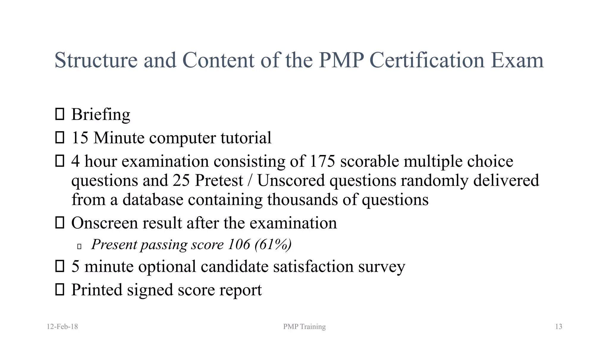 Structure and Content of the PMP Certification Exam
Briefing
15 Minute computer tutorial
4 hour examination consisting of 175 scorable multiple choice
questions and 25 Pretest / Unscored questions randomly delivered
from a database containing thousands of questions
Onscreen result after the examination
Present passing score 106 (61%)
5 minute optional candidate satisfaction survey
Printed signed score report
12-Feb-18 PMP Training 13
 