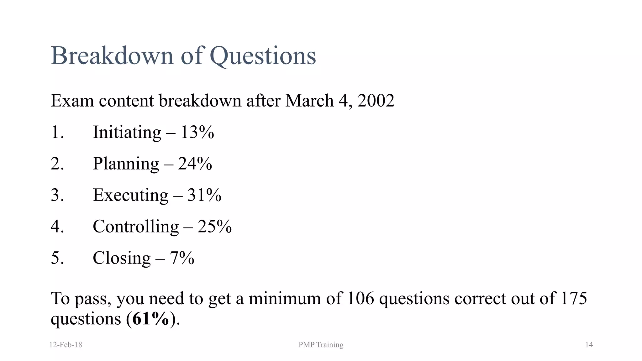 Breakdown of Questions
Exam content breakdown after March 4, 2002
1. Initiating – 13%
2. Planning – 24%
3. Executing – 31%
4. Controlling – 25%
5. Closing – 7%
To pass, you need to get a minimum of 106 questions correct out of 175
questions (61%).
12-Feb-18 PMP Training 14
 