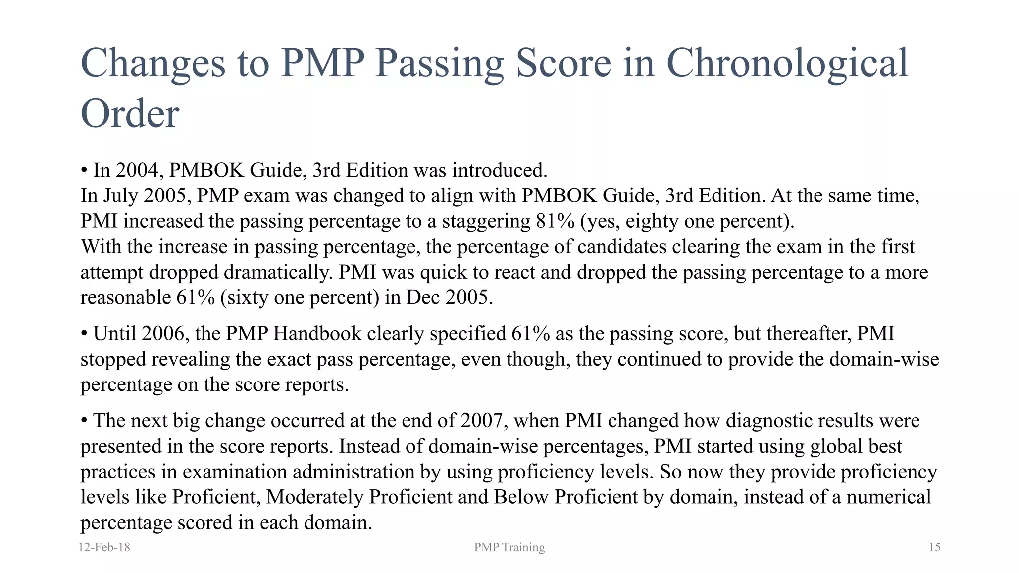 Changes to PMP Passing Score in Chronological
Order
• In 2004, PMBOK Guide, 3rd Edition was introduced.
In July 2005, PMP exam was changed to align with PMBOK Guide, 3rd Edition. At the same time,
PMI increased the passing percentage to a staggering 81% (yes, eighty one percent).
With the increase in passing percentage, the percentage of candidates clearing the exam in the first
attempt dropped dramatically. PMI was quick to react and dropped the passing percentage to a more
reasonable 61% (sixty one percent) in Dec 2005.
• Until 2006, the PMP Handbook clearly specified 61% as the passing score, but thereafter, PMI
stopped revealing the exact pass percentage, even though, they continued to provide the domain-wise
percentage on the score reports.
• The next big change occurred at the end of 2007, when PMI changed how diagnostic results were
presented in the score reports. Instead of domain-wise percentages, PMI started using global best
practices in examination administration by using proficiency levels. So now they provide proficiency
levels like Proficient, Moderately Proficient and Below Proficient by domain, instead of a numerical
percentage scored in each domain.
12-Feb-18 PMP Training 15
 