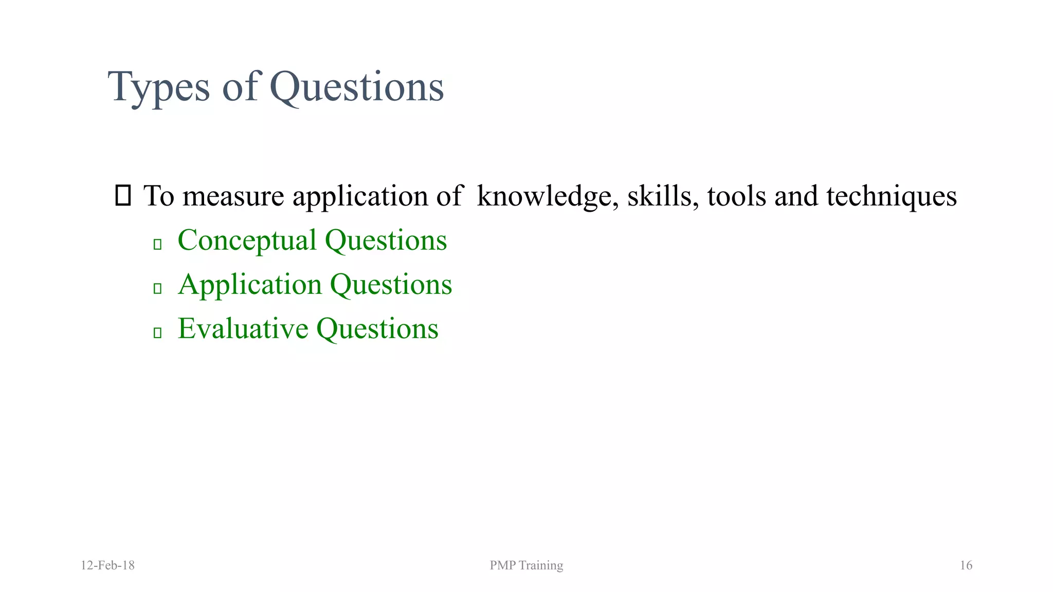 Types of Questions
To measure application of knowledge, skills, tools and techniques
Conceptual Questions
Application Questions
Evaluative Questions
12-Feb-18 PMP Training 16
 