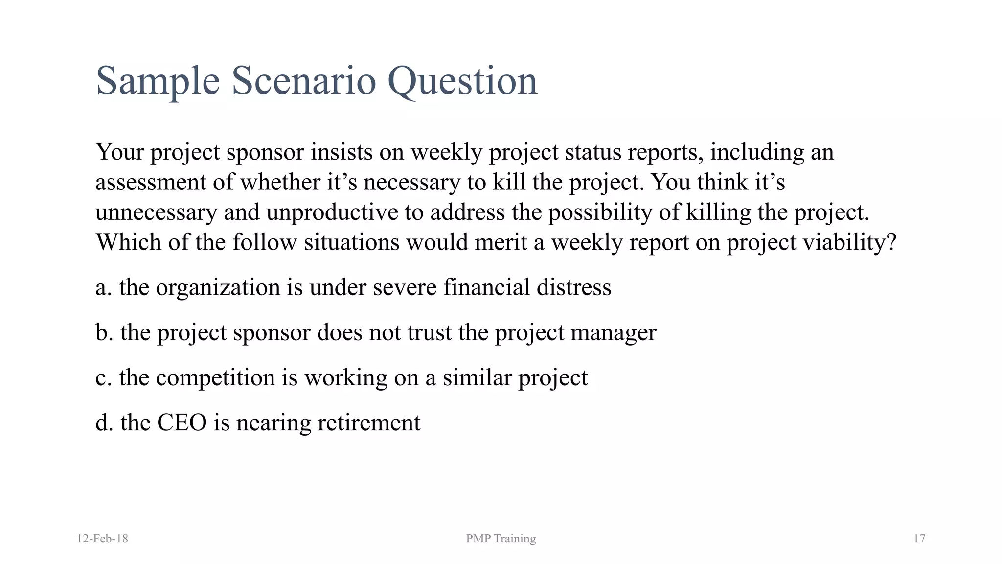 Sample Scenario Question
Your project sponsor insists on weekly project status reports, including an
assessment of whether it’s necessary to kill the project. You think it’s
unnecessary and unproductive to address the possibility of killing the project.
Which of the follow situations would merit a weekly report on project viability?
a. the organization is under severe financial distress
b. the project sponsor does not trust the project manager
c. the competition is working on a similar project
d. the CEO is nearing retirement
12-Feb-18 PMP Training 17
 