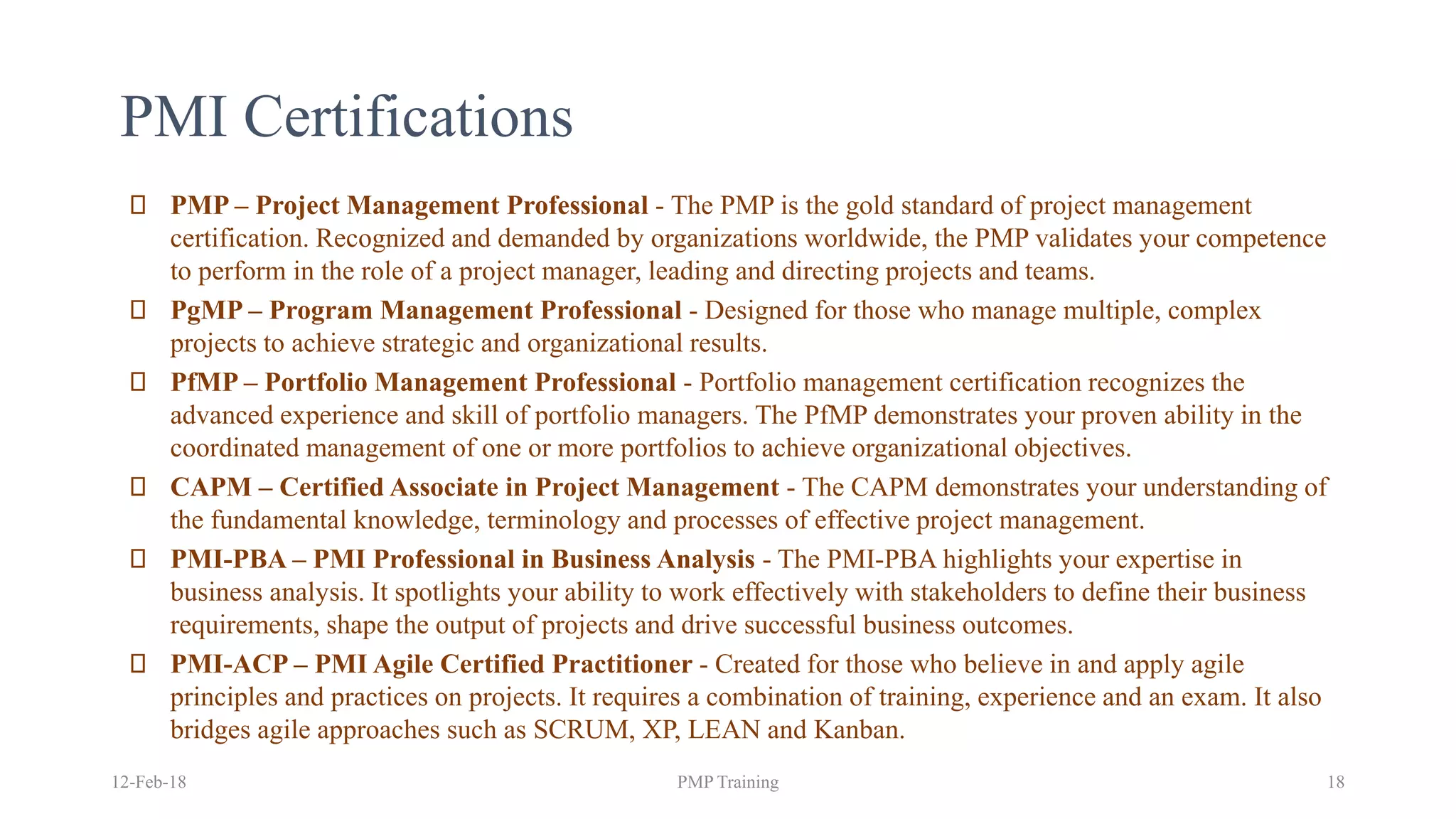 PMI Certifications
PMP – Project Management Professional - The PMP is the gold standard of project management
certification. Recognized and demanded by organizations worldwide, the PMP validates your competence
to perform in the role of a project manager, leading and directing projects and teams.
PgMP – Program Management Professional - Designed for those who manage multiple, complex
projects to achieve strategic and organizational results.
PfMP – Portfolio Management Professional - Portfolio management certification recognizes the
advanced experience and skill of portfolio managers. The PfMP demonstrates your proven ability in the
coordinated management of one or more portfolios to achieve organizational objectives.
CAPM – Certified Associate in Project Management - The CAPM demonstrates your understanding of
the fundamental knowledge, terminology and processes of effective project management.
PMI-PBA – PMI Professional in Business Analysis - The PMI-PBA highlights your expertise in
business analysis. It spotlights your ability to work effectively with stakeholders to define their business
requirements, shape the output of projects and drive successful business outcomes.
PMI-ACP – PMI Agile Certified Practitioner - Created for those who believe in and apply agile
principles and practices on projects. It requires a combination of training, experience and an exam. It also
bridges agile approaches such as SCRUM, XP, LEAN and Kanban.
12-Feb-18 PMP Training 18
 