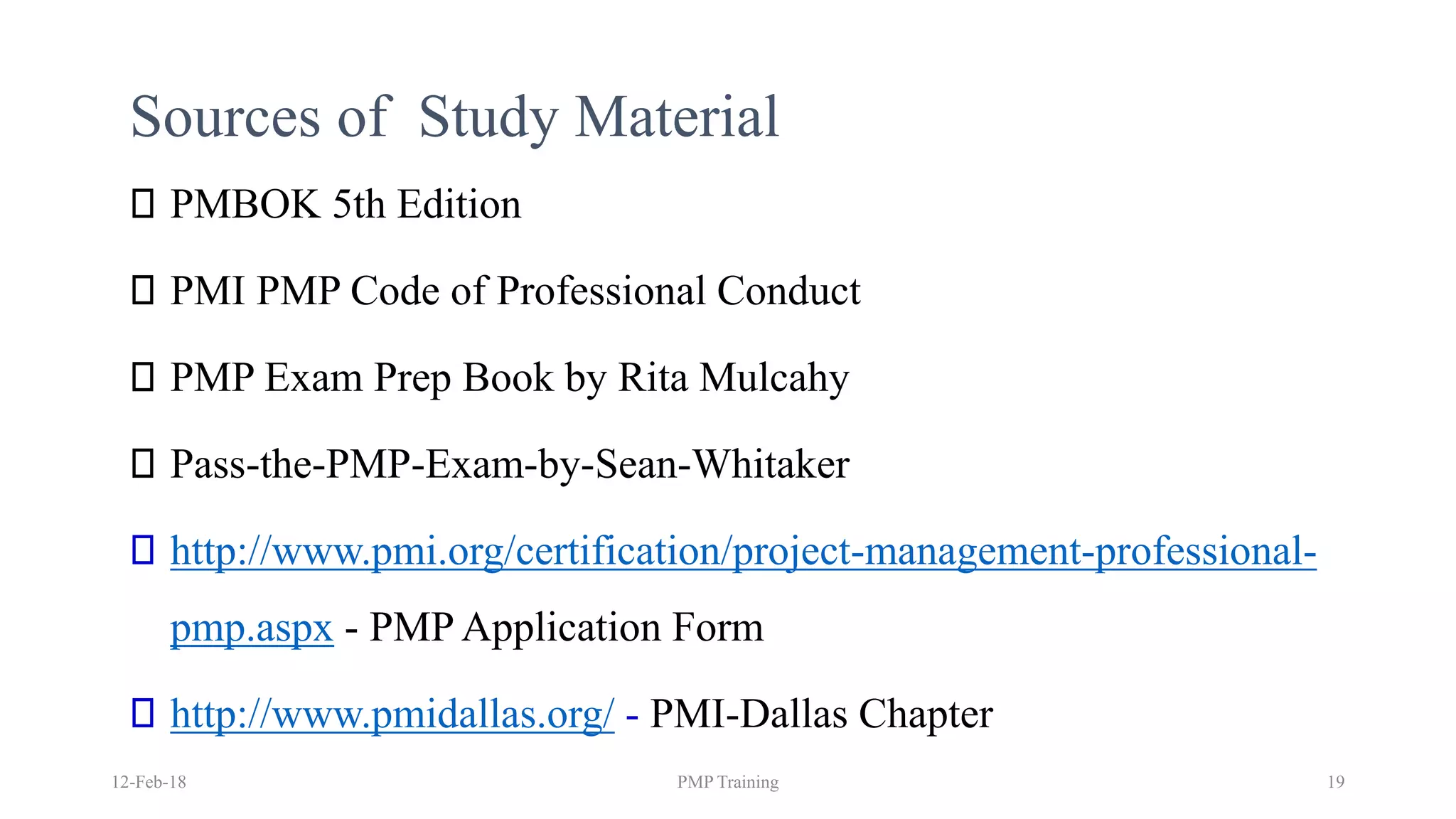 Sources of Study Material
PMBOK 5th Edition
PMI PMP Code of Professional Conduct
PMP Exam Prep Book by Rita Mulcahy
Pass-the-PMP-Exam-by-Sean-Whitaker
http://www.pmi.org/certification/project-management-professional-
pmp.aspx - PMP Application Form
http://www.pmidallas.org/ - PMI-Dallas Chapter
12-Feb-18 PMP Training 19
 