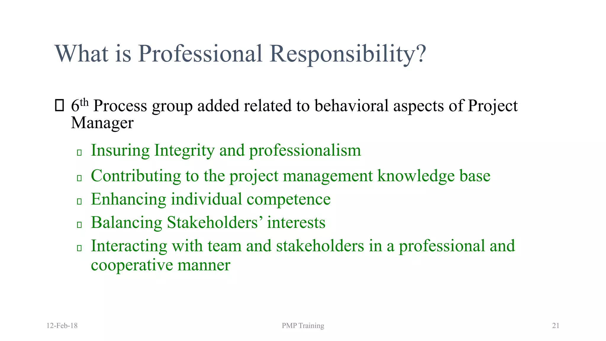 What is Professional Responsibility?
6th Process group added related to behavioral aspects of Project
Manager
Insuring Integrity and professionalism
Contributing to the project management knowledge base
Enhancing individual competence
Balancing Stakeholders’ interests
Interacting with team and stakeholders in a professional and
cooperative manner
12-Feb-18 PMP Training 21
 
