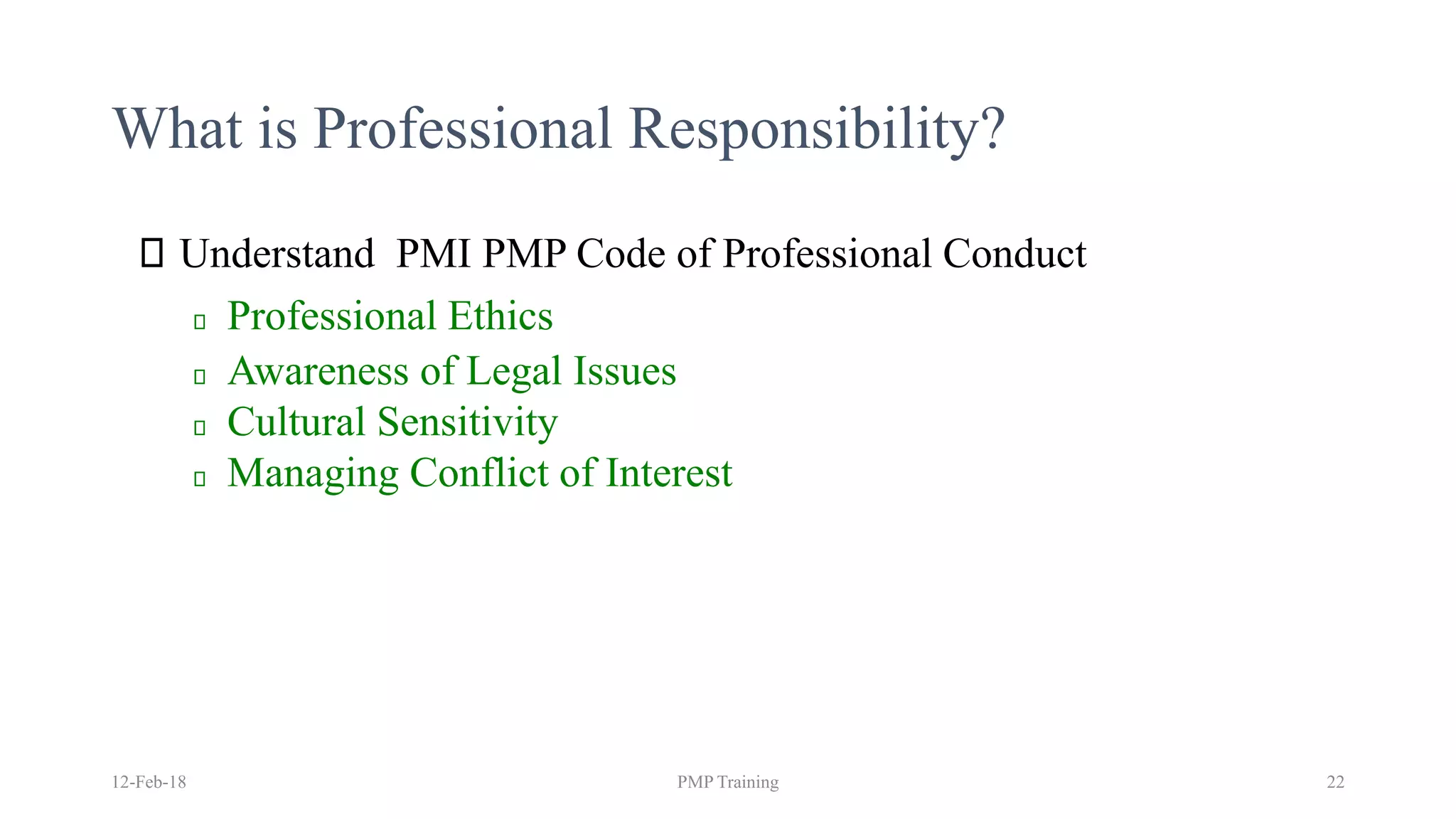 What is Professional Responsibility?
Understand PMI PMP Code of Professional Conduct
Professional Ethics
Awareness of Legal Issues
Cultural Sensitivity
Managing Conflict of Interest
12-Feb-18 PMP Training 22
 