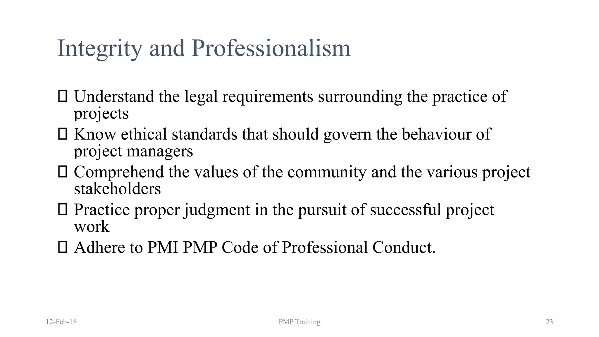 Integrity and Professionalism
Understand the legal requirements surrounding the practice of
projects
Know ethical standards that should govern the behaviour of
project managers
Comprehend the values of the community and the various project
stakeholders
Practice proper judgment in the pursuit of successful project
work
Adhere to PMI PMP Code of Professional Conduct.
12-Feb-18 PMP Training 23
 