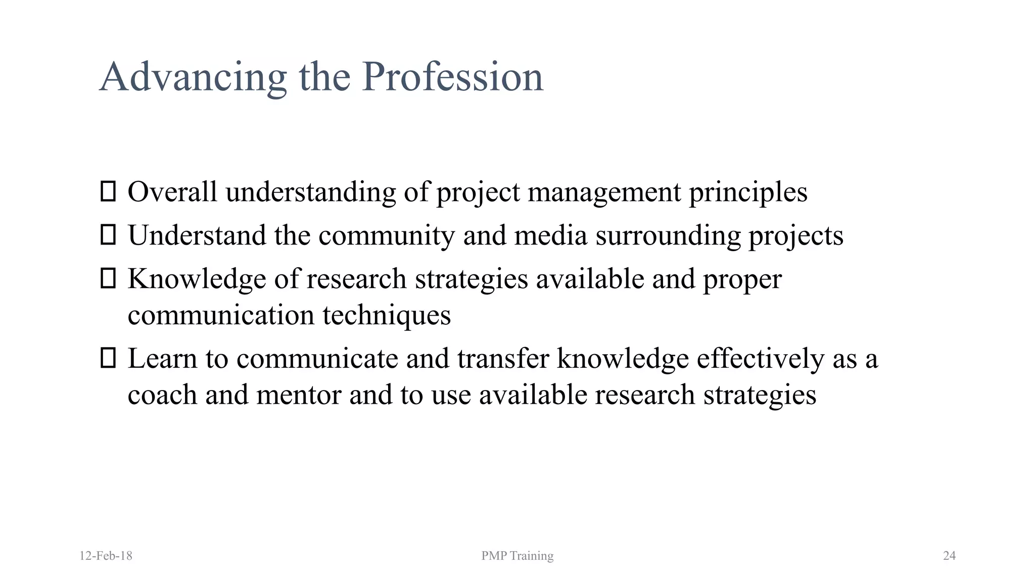 Advancing the Profession
Overall understanding of project management principles
Understand the community and media surrounding projects
Knowledge of research strategies available and proper
communication techniques
Learn to communicate and transfer knowledge effectively as a
coach and mentor and to use available research strategies
12-Feb-18 PMP Training 24
 