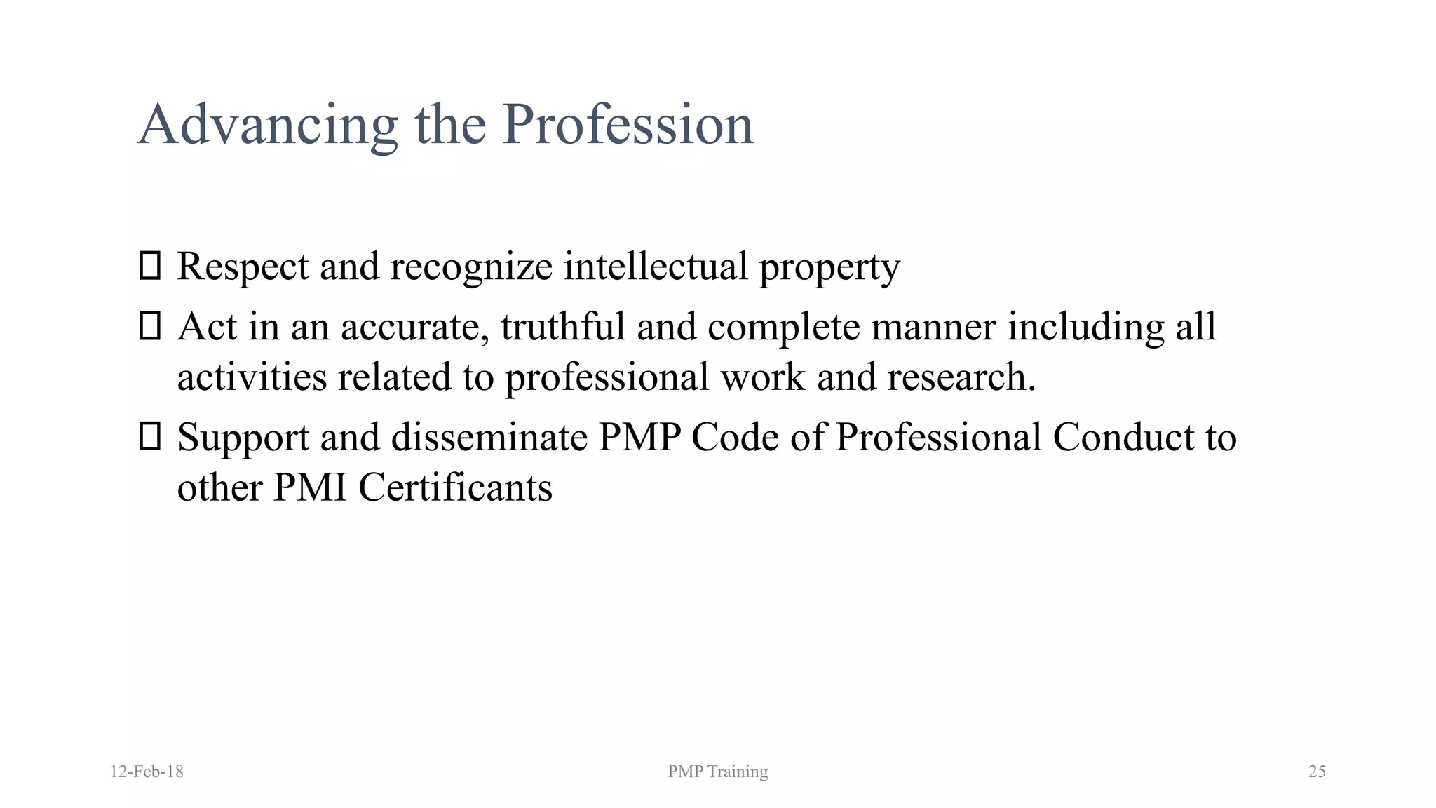 Advancing the Profession
Respect and recognize intellectual property
Act in an accurate, truthful and complete manner including all
activities related to professional work and research.
Support and disseminate PMP Code of Professional Conduct to
other PMI Certificants
12-Feb-18 PMP Training 25
 