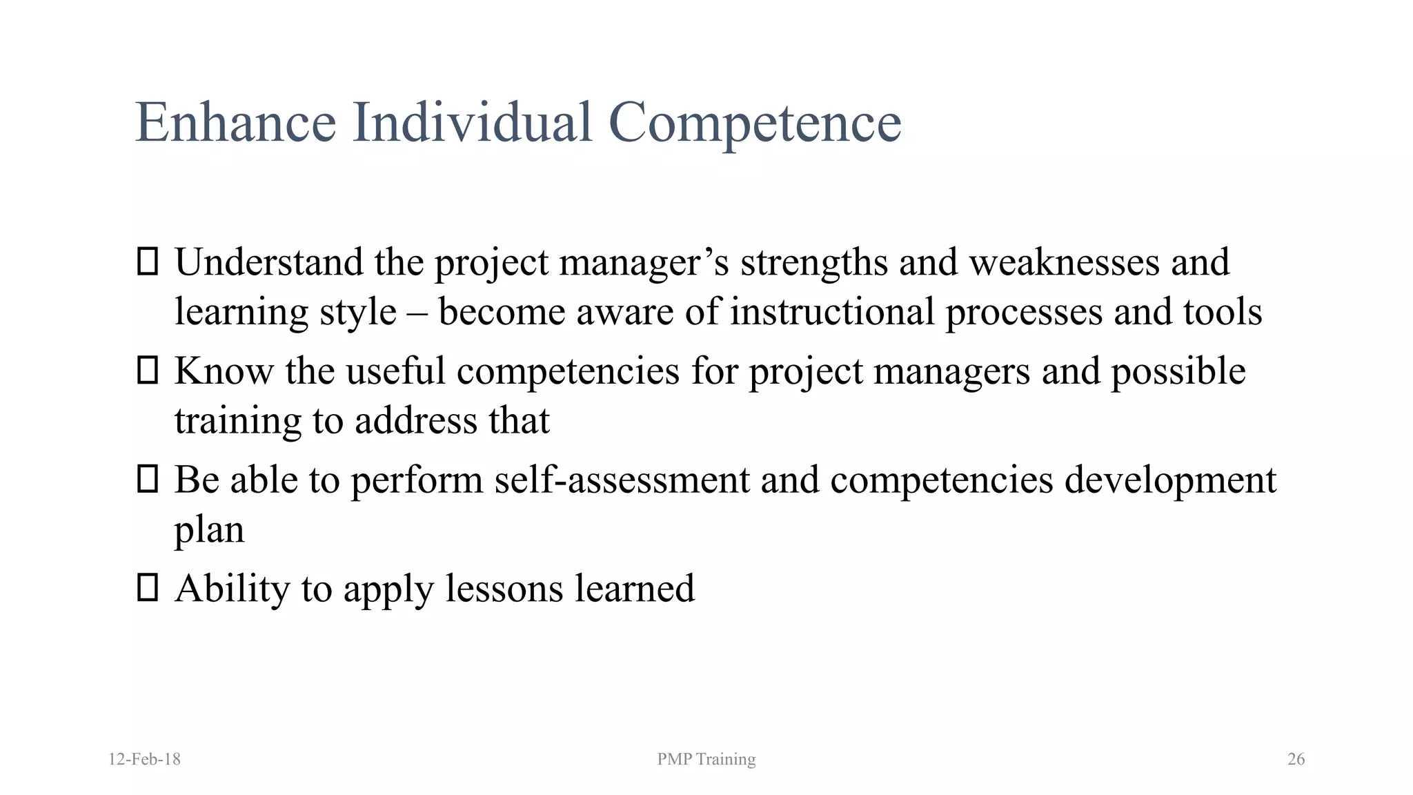 Enhance Individual Competence
Understand the project manager’s strengths and weaknesses and
learning style – become aware of instructional processes and tools
Know the useful competencies for project managers and possible
training to address that
Be able to perform self-assessment and competencies development
plan
Ability to apply lessons learned
12-Feb-18 PMP Training 26
 