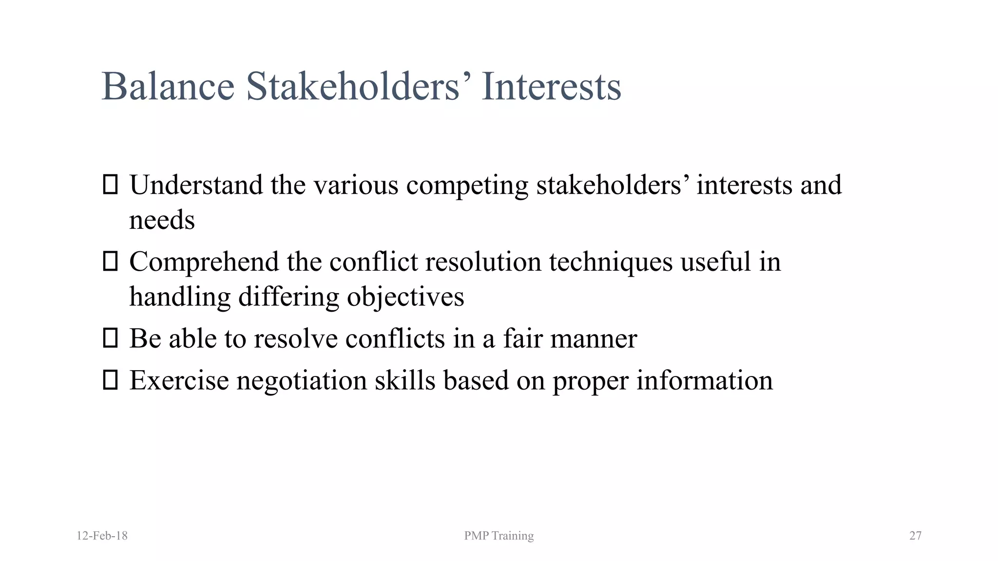Balance Stakeholders’ Interests
Understand the various competing stakeholders’ interests and
needs
Comprehend the conflict resolution techniques useful in
handling differing objectives
Be able to resolve conflicts in a fair manner
Exercise negotiation skills based on proper information
12-Feb-18 PMP Training 27
 