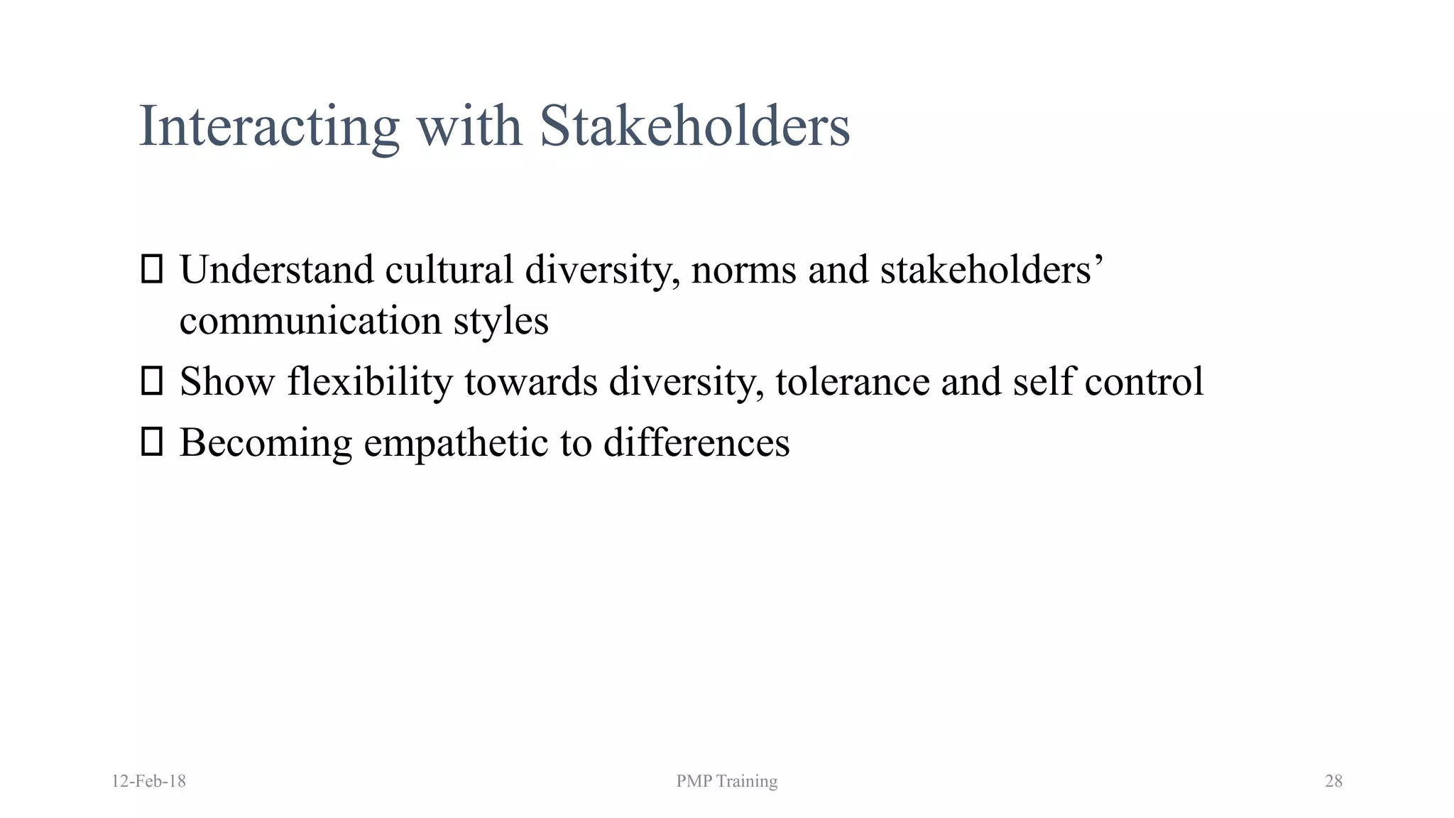 Interacting with Stakeholders
Understand cultural diversity, norms and stakeholders’
communication styles
Show flexibility towards diversity, tolerance and self control
Becoming empathetic to differences
12-Feb-18 PMP Training 28
 