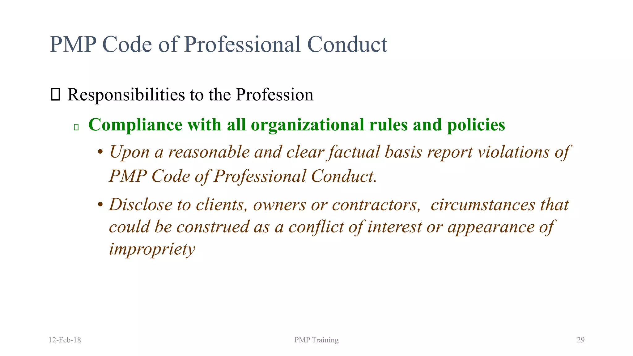 PMP Code of Professional Conduct
Responsibilities to the Profession
Compliance with all organizational rules and policies
• Upon a reasonable and clear factual basis report violations of
PMP Code of Professional Conduct.
• Disclose to clients, owners or contractors, circumstances that
could be construed as a conflict of interest or appearance of
impropriety
12-Feb-18 PMP Training 29
 