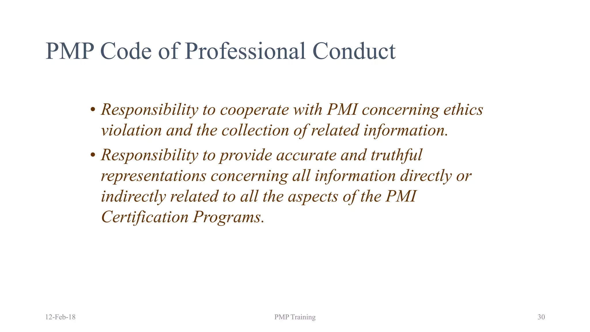 • Responsibility to cooperate with PMI concerning ethics
violation and the collection of related information.
• Responsibility to provide accurate and truthful
representations concerning all information directly or
indirectly related to all the aspects of the PMI
Certification Programs.
PMP Code of Professional Conduct
12-Feb-18 PMP Training 30
 
