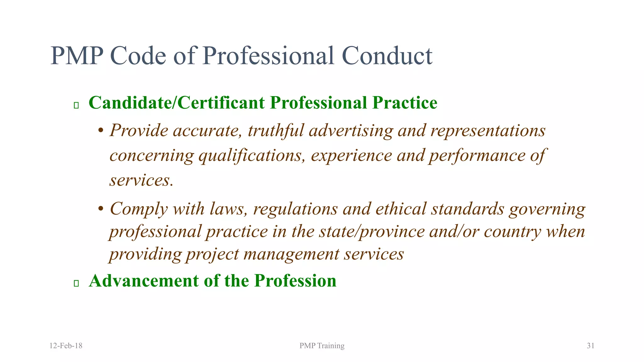 PMP Code of Professional Conduct
Candidate/Certificant Professional Practice
• Provide accurate, truthful advertising and representations
concerning qualifications, experience and performance of
services.
• Comply with laws, regulations and ethical standards governing
professional practice in the state/province and/or country when
providing project management services
Advancement of the Profession
12-Feb-18 PMP Training 31
 