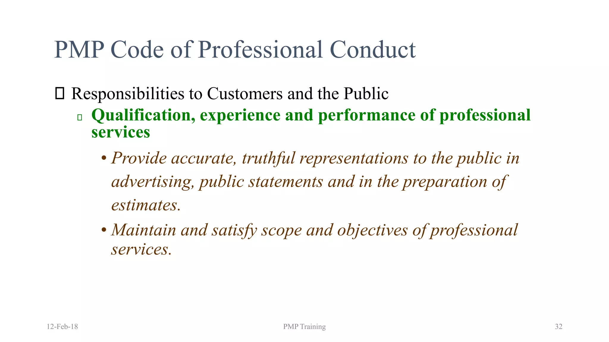 PMP Code of Professional Conduct
Responsibilities to Customers and the Public
Qualification, experience and performance of professional
services
• Provide accurate, truthful representations to the public in
advertising, public statements and in the preparation of
estimates.
• Maintain and satisfy scope and objectives of professional
services.
12-Feb-18 PMP Training 32
 