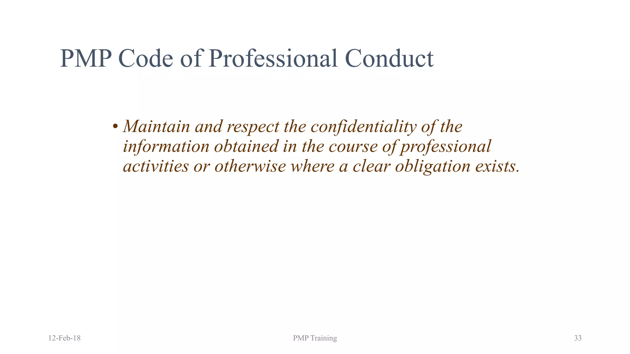 PMP Code of Professional Conduct
• Maintain and respect the confidentiality of the
information obtained in the course of professional
activities or otherwise where a clear obligation exists.
12-Feb-18 PMP Training 33
 