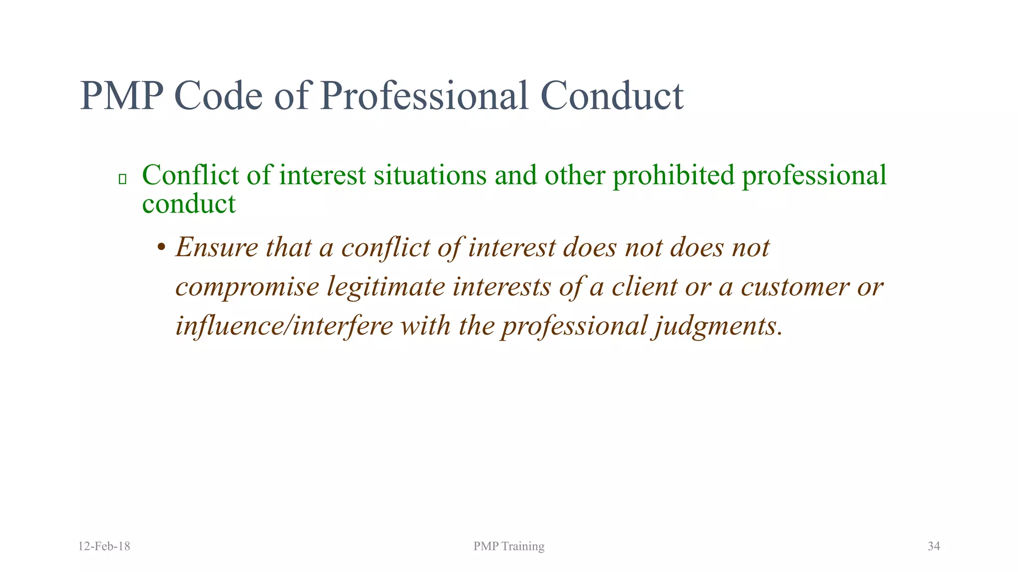 PMP Code of Professional Conduct
Conflict of interest situations and other prohibited professional
conduct
• Ensure that a conflict of interest does not does not
compromise legitimate interests of a client or a customer or
influence/interfere with the professional judgments.
12-Feb-18 PMP Training 34
 