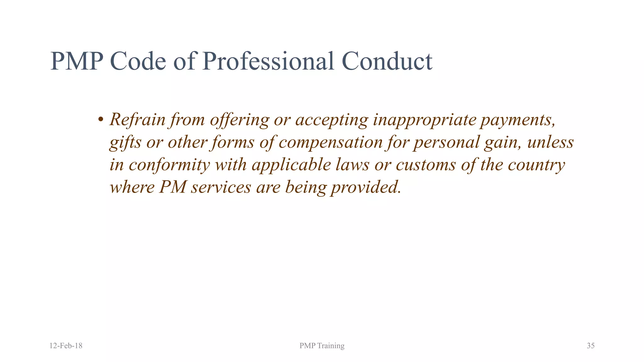 PMP Code of Professional Conduct
• Refrain from offering or accepting inappropriate payments,
gifts or other forms of compensation for personal gain, unless
in conformity with applicable laws or customs of the country
where PM services are being provided.
12-Feb-18 PMP Training 35
 