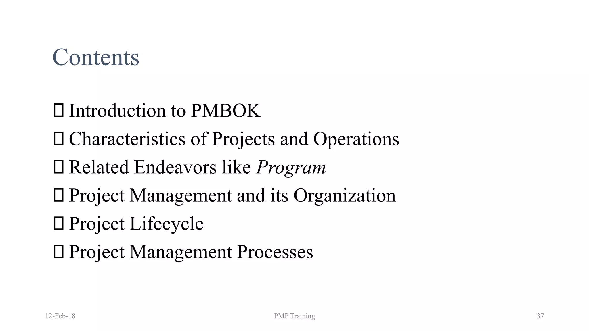 Contents
Introduction to PMBOK
Characteristics of Projects and Operations
Related Endeavors like Program
Project Management and its Organization
Project Lifecycle
Project Management Processes
12-Feb-18 PMP Training 37
 
