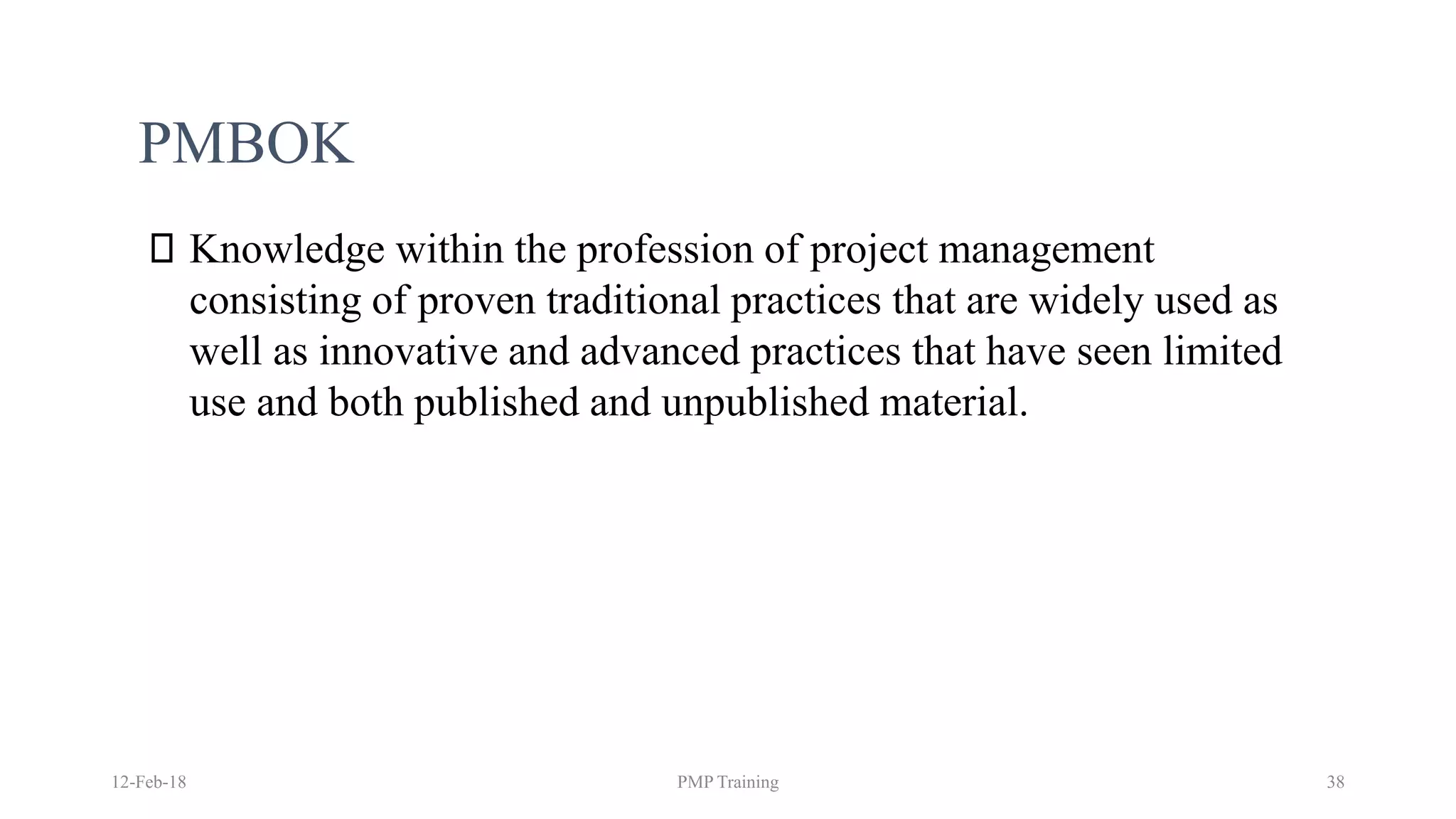 PMBOK
Knowledge within the profession of project management
consisting of proven traditional practices that are widely used as
well as innovative and advanced practices that have seen limited
use and both published and unpublished material.
12-Feb-18 PMP Training 38
 