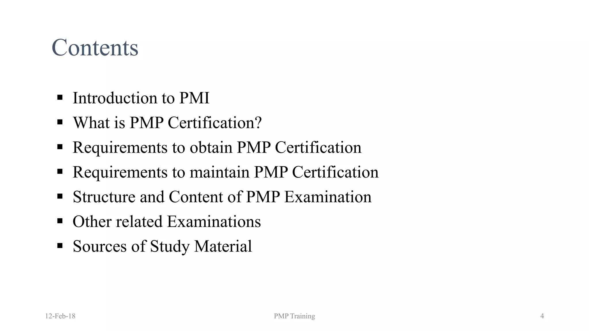 Contents
▪ Introduction to PMI
▪ What is PMP Certification?
▪ Requirements to obtain PMP Certification
▪ Requirements to maintain PMP Certification
▪ Structure and Content of PMP Examination
▪ Other related Examinations
▪ Sources of Study Material
12-Feb-18 PMP Training 4
 