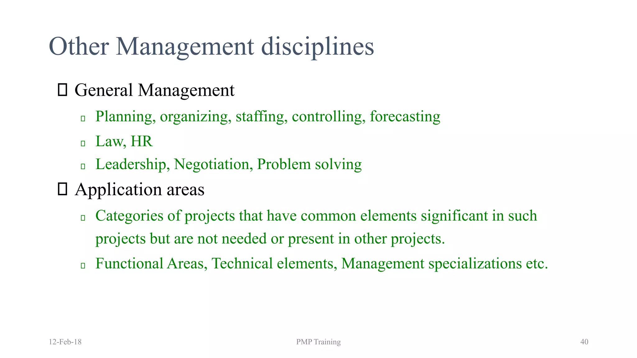 Other Management disciplines
General Management
Planning, organizing, staffing, controlling, forecasting
Law, HR
Leadership, Negotiation, Problem solving
Application areas
Categories of projects that have common elements significant in such
projects but are not needed or present in other projects.
Functional Areas, Technical elements, Management specializations etc.
12-Feb-18 PMP Training 40
 
