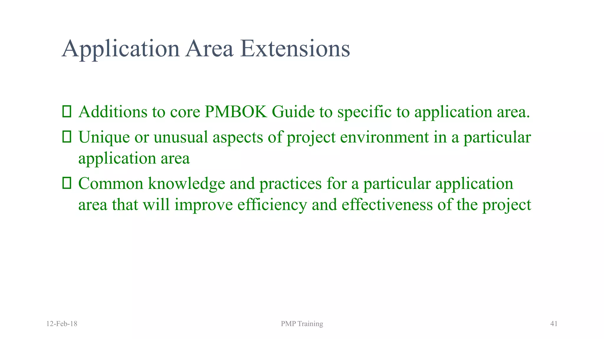 Application Area Extensions
Additions to core PMBOK Guide to specific to application area.
Unique or unusual aspects of project environment in a particular
application area
Common knowledge and practices for a particular application
area that will improve efficiency and effectiveness of the project
12-Feb-18 PMP Training 41
 