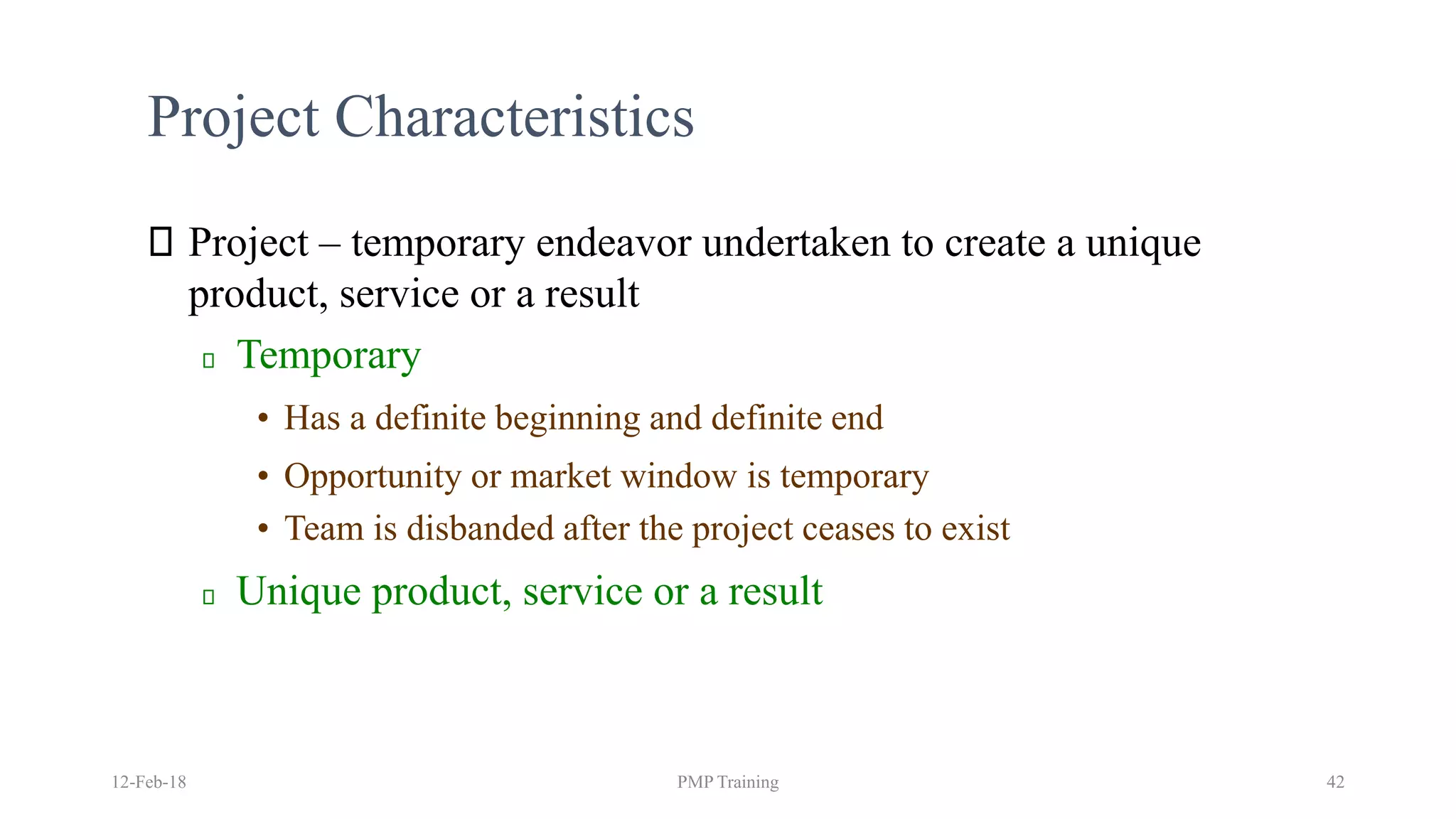 Project Characteristics
Project – temporary endeavor undertaken to create a unique
product, service or a result
Temporary
• Has a definite beginning and definite end
• Opportunity or market window is temporary
• Team is disbanded after the project ceases to exist
Unique product, service or a result
12-Feb-18 PMP Training 42
 