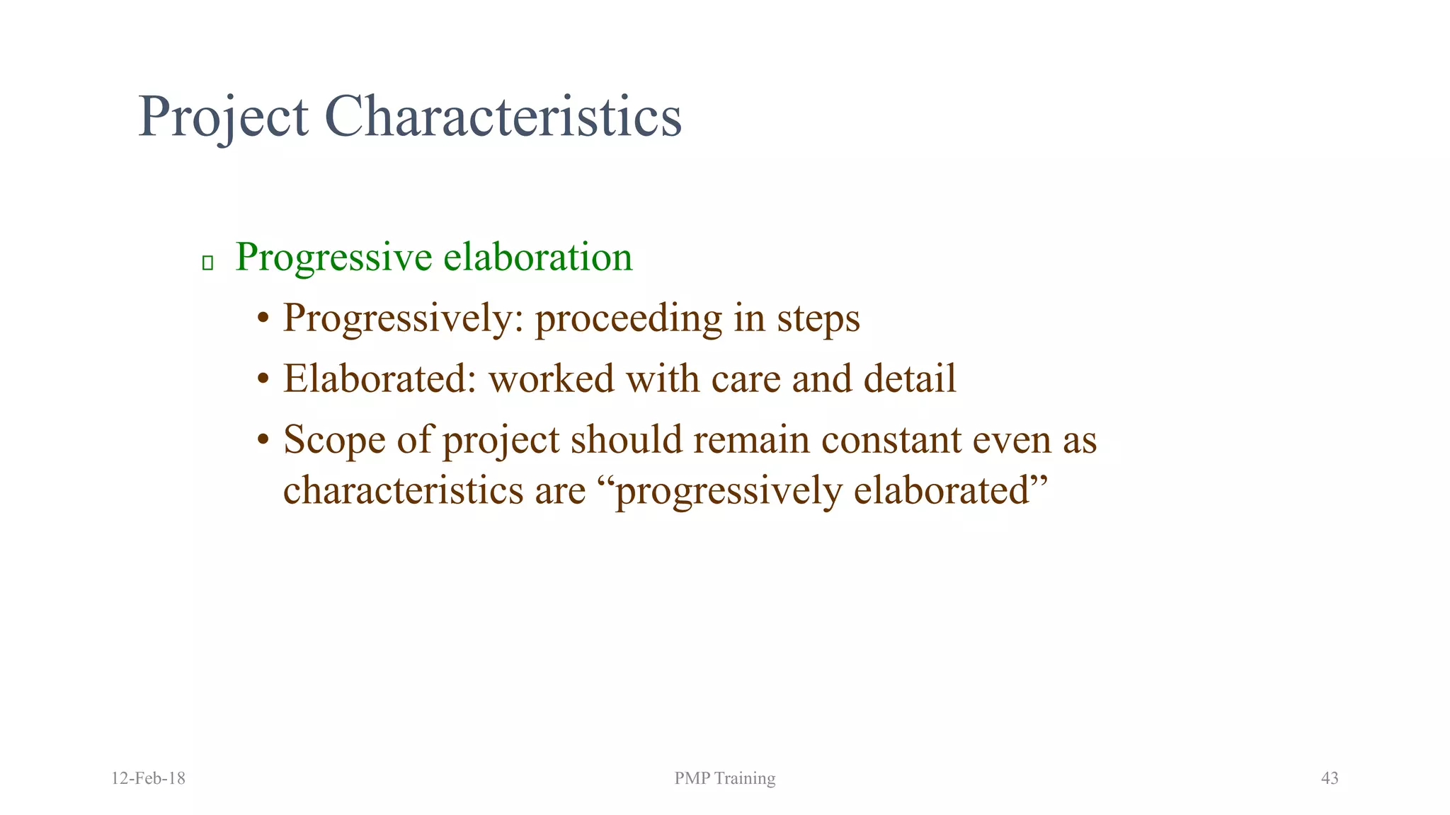 Project Characteristics
Progressive elaboration
• Progressively: proceeding in steps
• Elaborated: worked with care and detail
• Scope of project should remain constant even as
characteristics are “progressively elaborated”
12-Feb-18 PMP Training 43
 