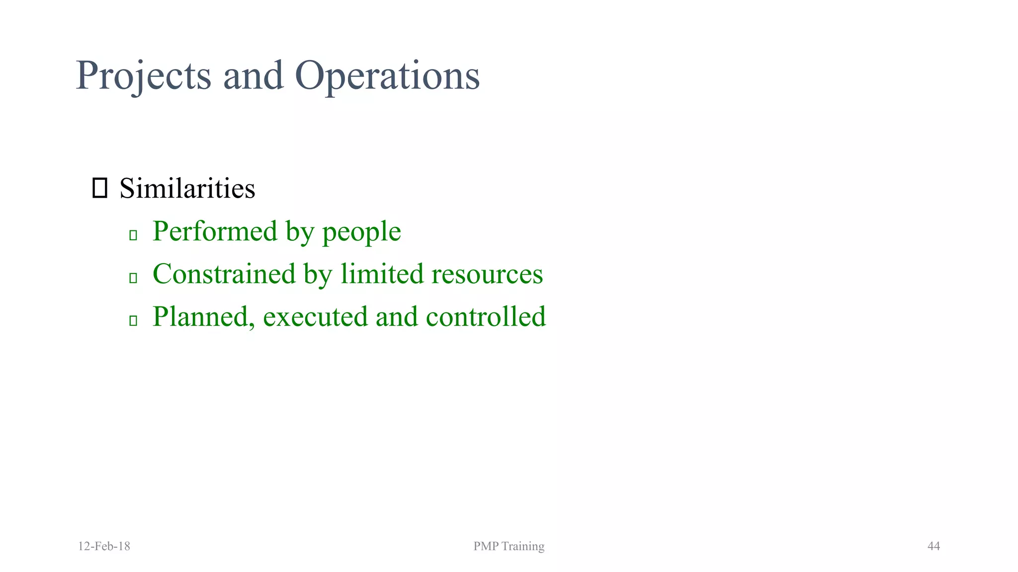 Projects and Operations
Similarities
Performed by people
Constrained by limited resources
Planned, executed and controlled
12-Feb-18 PMP Training 44
 