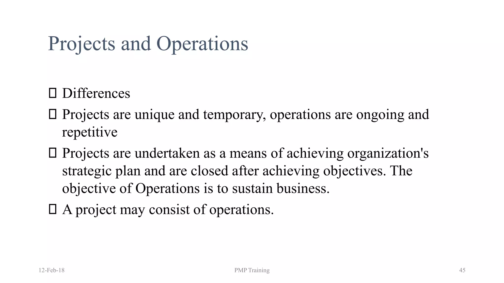 Projects and Operations
Differences
Projects are unique and temporary, operations are ongoing and
repetitive
Projects are undertaken as a means of achieving organization's
strategic plan and are closed after achieving objectives. The
objective of Operations is to sustain business.
A project may consist of operations.
12-Feb-18 PMP Training 45
 