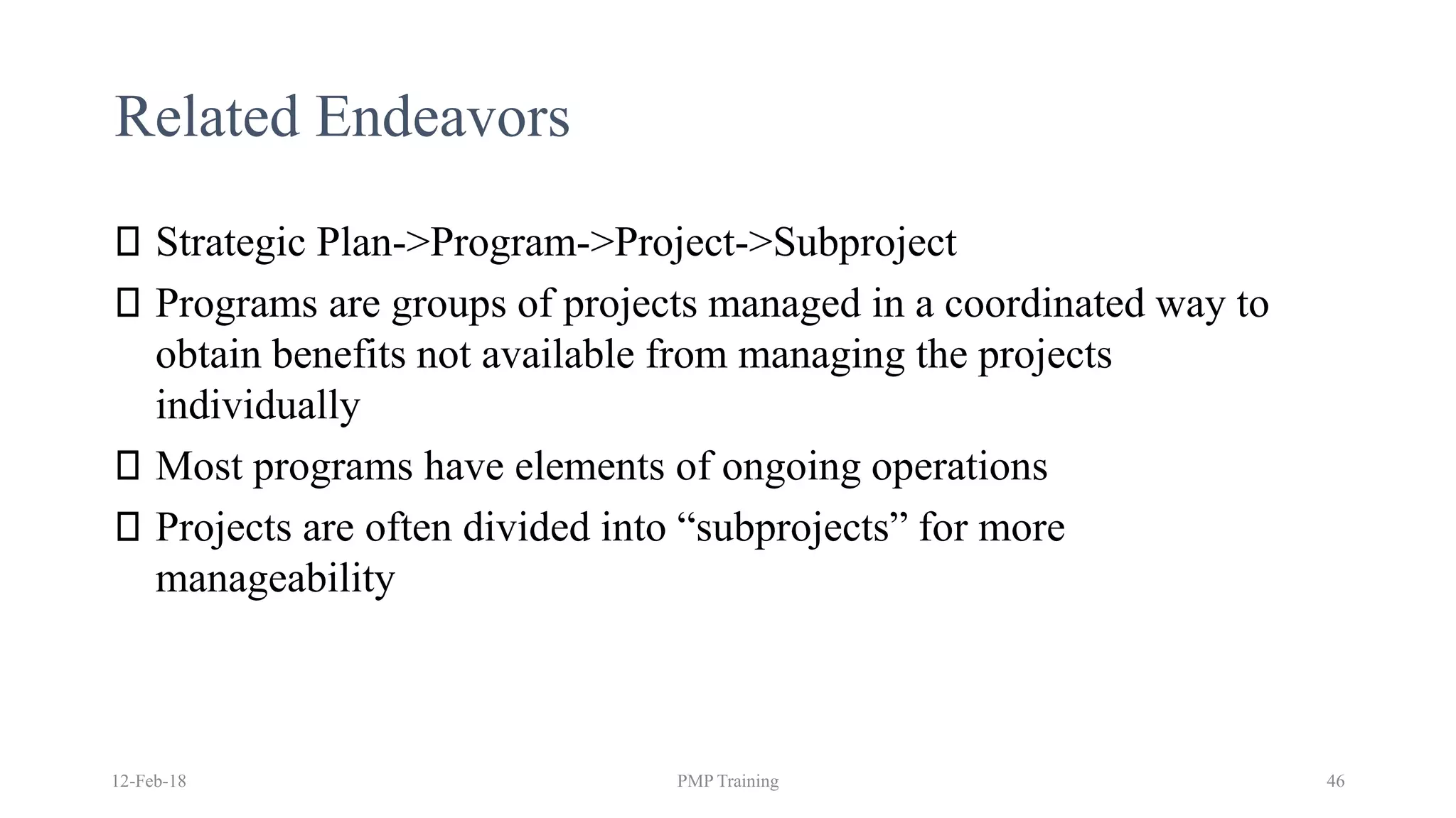 Related Endeavors
Strategic Plan->Program->Project->Subproject
Programs are groups of projects managed in a coordinated way to
obtain benefits not available from managing the projects
individually
Most programs have elements of ongoing operations
Projects are often divided into “subprojects” for more
manageability
12-Feb-18 PMP Training 46
 