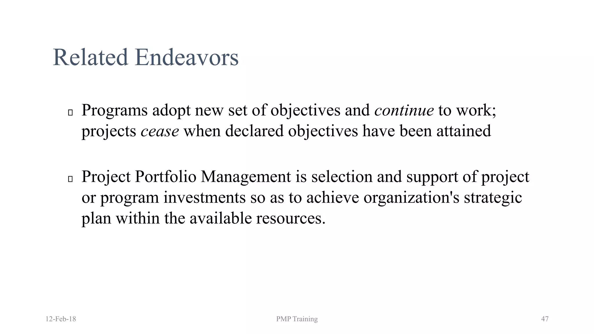 Related Endeavors
Programs adopt new set of objectives and continue to work;
projects cease when declared objectives have been attained
Project Portfolio Management is selection and support of project
or program investments so as to achieve organization's strategic
plan within the available resources.
12-Feb-18 PMP Training 47
 