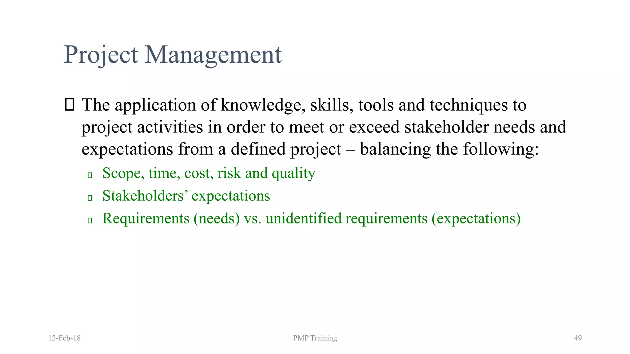 Project Management
The application of knowledge, skills, tools and techniques to
project activities in order to meet or exceed stakeholder needs and
expectations from a defined project – balancing the following:
Scope, time, cost, risk and quality
Stakeholders’ expectations
Requirements (needs) vs. unidentified requirements (expectations)
12-Feb-18 PMP Training 49
 